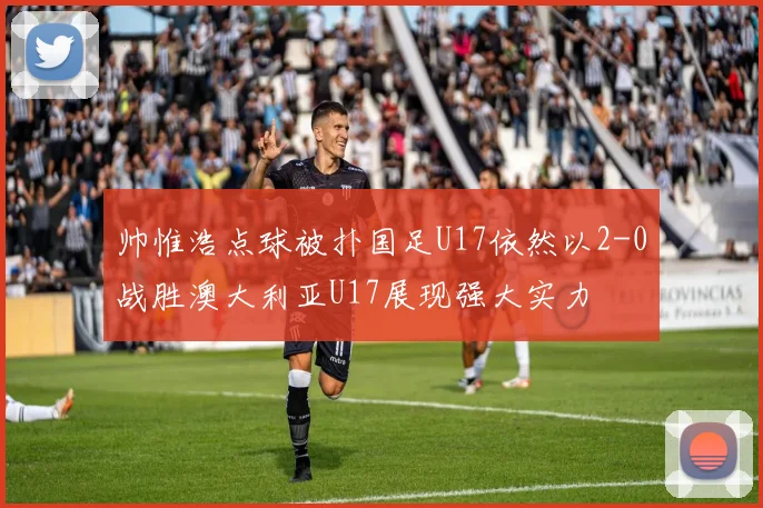 帅惟浩点球被扑国足U17依然以2-0战胜澳大利亚U17展现强大实力