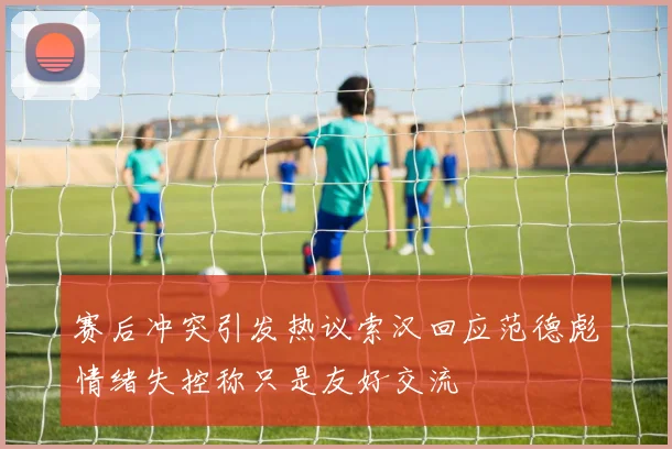 赛后冲突引发热议索汉回应范德彪情绪失控称只是友好交流