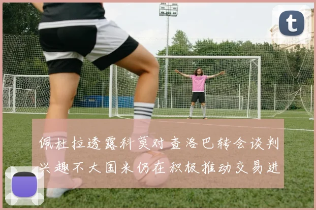 佩杜拉透露科莫对查洛巴转会谈判兴趣不大国米仍在积极推动交易进程