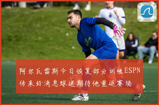 阿尔瓦雷斯今日恢复部分训练ESPN传来好消息球迷期待他重返赛场