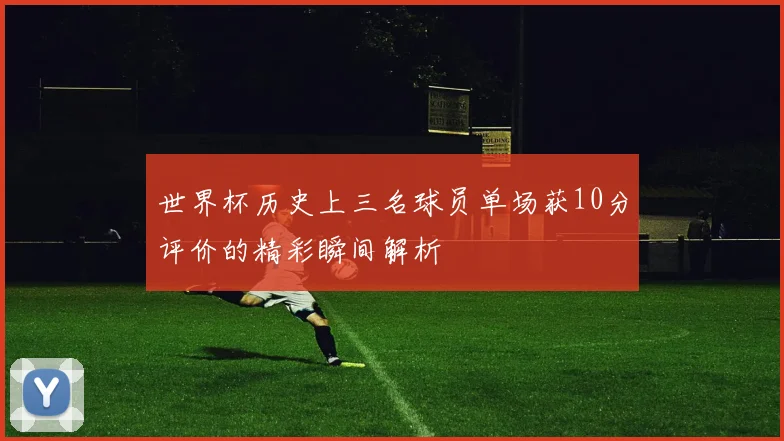 世界杯历史上三名球员单场获10分评价的精彩瞬间解析