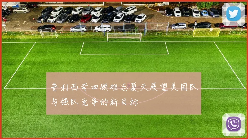 普利西奇回顾难忘夏天展望美国队与强队竞争的新目标