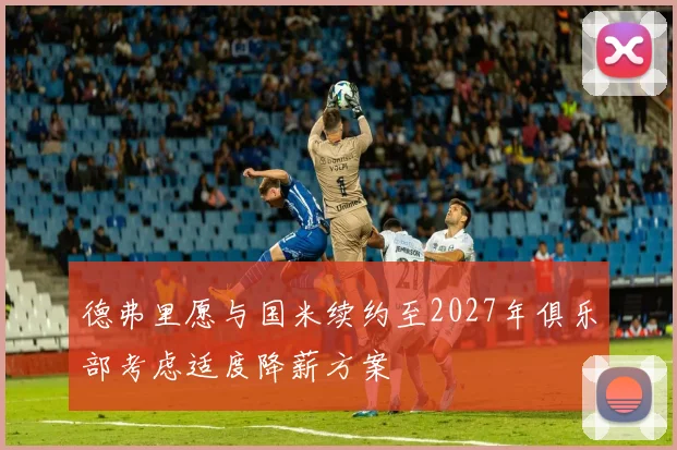 德弗里愿与国米续约至2027年俱乐部考虑适度降薪方案