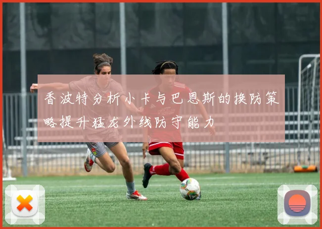 香波特分析小卡与巴恩斯的换防策略提升猛龙外线防守能力