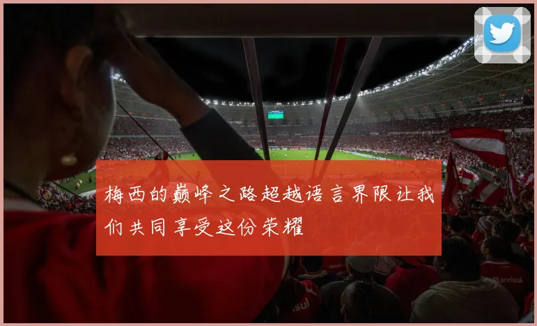 梅西的巅峰之路超越语言界限让我们共同享受这份荣耀