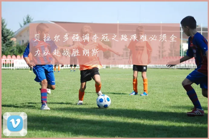 贝拉尔多强调夺冠之路艰难必须全力以赴战胜朗斯