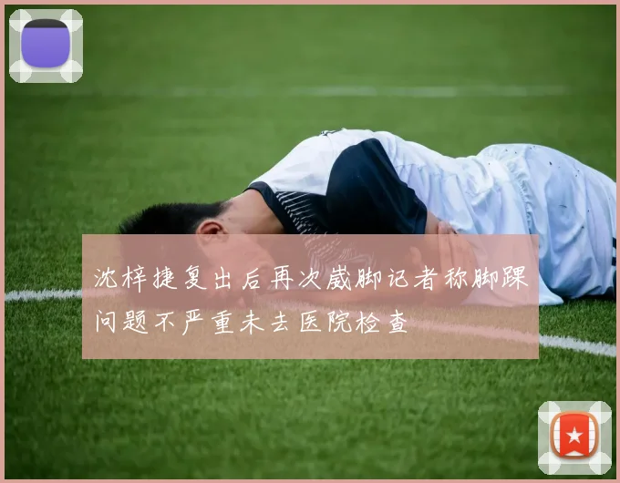 沈梓捷复出后再次崴脚记者称脚踝问题不严重未去医院检查