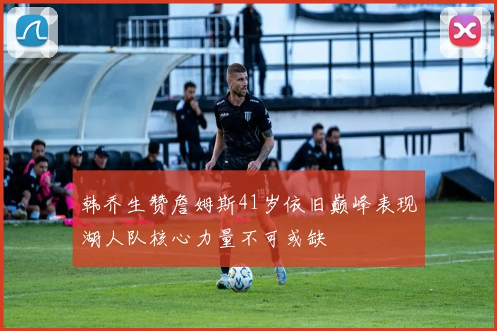 韩乔生赞詹姆斯41岁依旧巅峰表现湖人队核心力量不可或缺