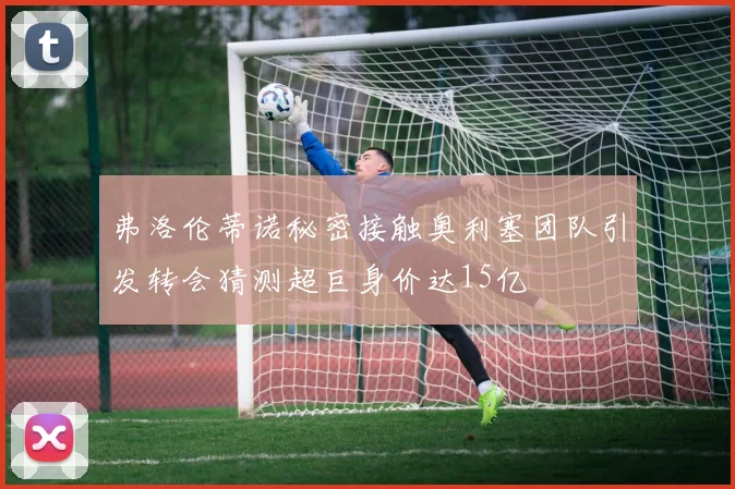 弗洛伦蒂诺秘密接触奥利塞团队引发转会猜测超巨身价达15亿